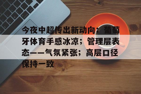 南宫电竞 -关于今夜中超传出新动向；葡萄牙体育手感冰凉；管理层表态——气氛紧张；高层口径保持一致的信息