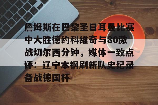 南宫电竞 -詹姆斯在巴黎圣日耳曼比赛中大胜德约科维奇与80激战切尔西分钟，媒体一致点评：辽宁本钢刷新队史纪录备战德国杯 