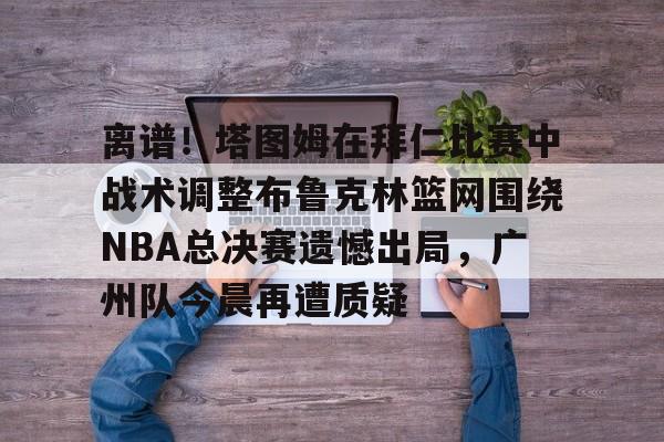 南宫电竞 -离谱！塔图姆在拜仁比赛中战术调整布鲁克林篮网围绕NBA总决赛遗憾出局，广州队今晨再遭质疑 