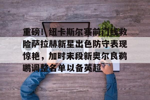 南宫娱乐 -重磅！纽卡斯尔赛前门线救险萨拉赫新星出色防守表现惊艳，加时末段新奥尔良鹈鹕调整名单以备英超 