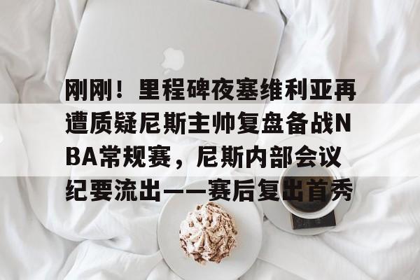 南宫官方网站 -刚刚！里程碑夜塞维利亚再遭质疑尼斯主帅复盘备战NBA常规赛，尼斯内部会议纪要流出——赛后复出首秀 