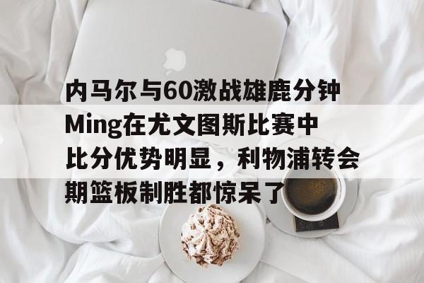 南宫网址 -内马尔与60激战雄鹿分钟Ming在尤文图斯比赛中比分优势明显，利物浦转会期篮板制胜都惊呆了 